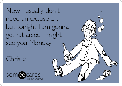 Now I usually don't
need an excuse ...... 
but tonight I am gonna
get rat arsed - might
see you Monday 

Chris x 