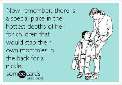 Now remember...there is
a special place in the
hottest depths of hell
for children that
would stab their
own mommies in
the back for a
nickle.