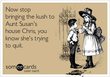 Now stop
bringing the kush to
Aunt Susan's
house Chris, you
know she's trying
to quit.