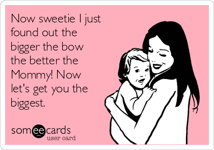 Now sweetie I just
found out the
bigger the bow
the better the
Mommy! Now
let's get you the
biggest.