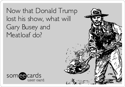 Now that Donald Trump
lost his show, what will
Gary Busey and
Meatloaf do? 