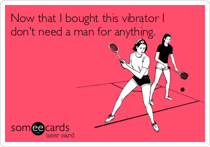 Now that I bought this vibrator I
don't need a man for anything.
