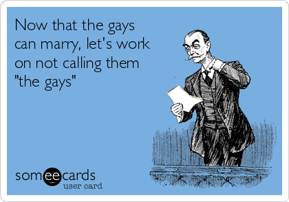 Now that the gays
can marry, let's work
on not calling them
"the gays"