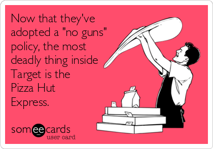 Now that they've
adopted a "no guns"
policy, the most
deadly thing inside
Target is the 
Pizza Hut
Express.