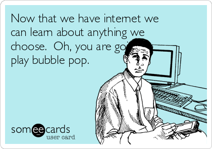 Now that we have internet we
can learn about anything we
choose.  Oh, you are going to
play bubble pop.  