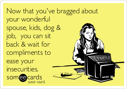 Now that you've bragged about
your wonderful
spouse, kids, dog &
job,  you can sit
back & wait for
compliments to
ease your
insecurities.  