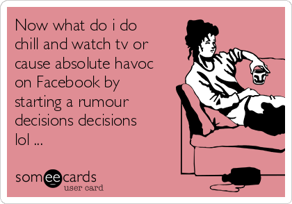 Now what do i do
chill and watch tv or
cause absolute havoc
on Facebook by
starting a rumour
decisions decisions
lol ...