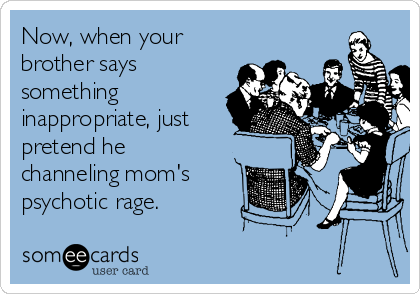 Now, when your
brother says
something
inappropriate, just
pretend he
channeling mom's
psychotic rage.