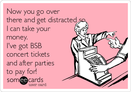 Now you go over
there and get distracted so
I can take your
money.
I've got BSB
concert tickets
and after parties
to pay for!