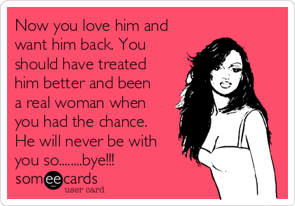 Now you love him and
want him back. You
should have treated
him better and been
a real woman when
you had the chance.
He will never be with
you so........bye!!!