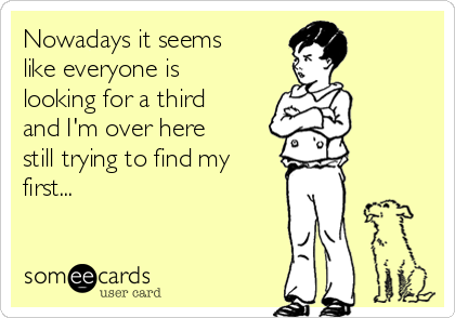 Nowadays it seems
like everyone is
looking for a third
and I'm over here
still trying to find my
first...