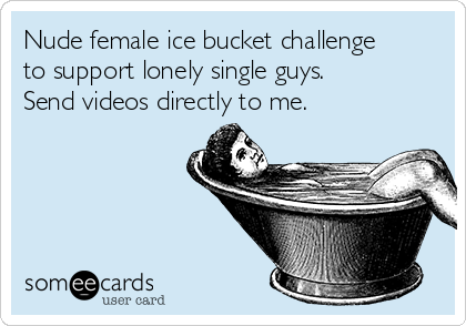Nude female ice bucket challenge 
to support lonely single guys. 
Send videos directly to me.