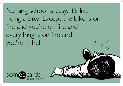 Nursing school is easy. It’s like
riding a bike. Except the bike is on
fire and you’re on fire and
everything is on fire and
you’re in hell.
