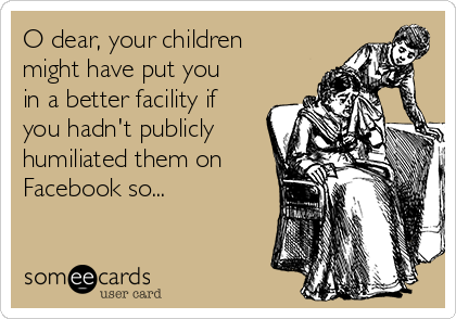 O dear, your children
might have put you
in a better facility if
you hadn't publicly
humiliated them on
Facebook so...