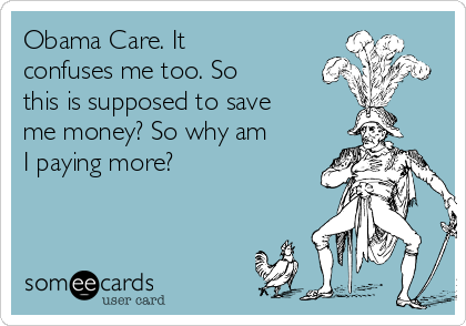Obama Care. It
confuses me too. So
this is supposed to save
me money? So why am
I paying more?