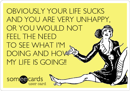 OBVIOUSLY YOUR LIFE SUCKS
AND YOU ARE VERY UNHAPPY,
OR YOU WOULD NOT
FEEL THE NEED
TO SEE WHAT I'M
DOING AND HOW
MY LIFE IS GOING!!
