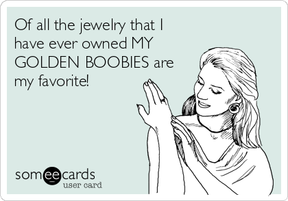 Of all the jewelry that I
have ever owned MY
GOLDEN BOOBIES are
my favorite!