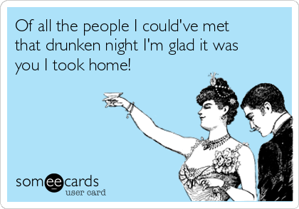 Of all the people I could've met
that drunken night I'm glad it was
you I took home!