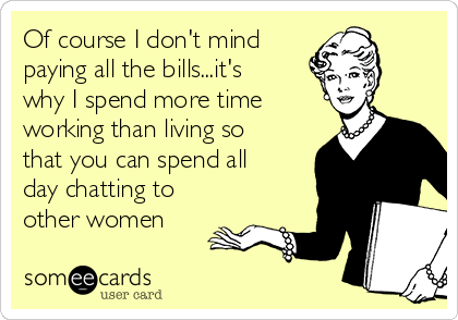 Of course I don't mind 
paying all the bills...it's
why I spend more time
working than living so
that you can spend all
day chatting to
other women 
