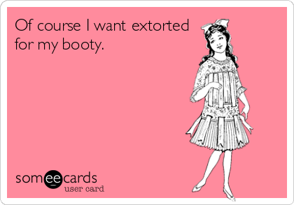Of course I want extorted
for my booty. 