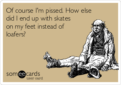 Of course I'm pissed. How else
did I end up with skates
on my feet instead of
loafers?