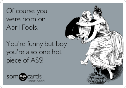 Of course you
were born on
April Fools. 

You're funny but boy 
you're also one hot
piece of ASS! 