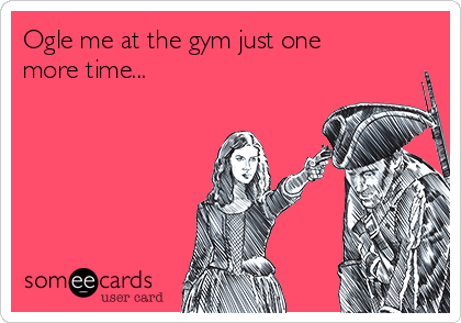Ogle me at the gym just one
more time...