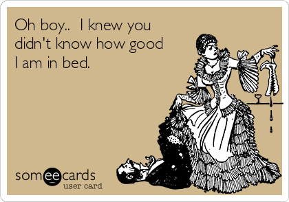 Oh boy..  I knew you
didn't know how good
I am in bed. 