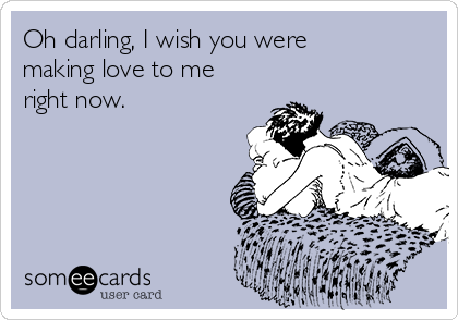 Oh darling, I wish you were
making love to me
right now.