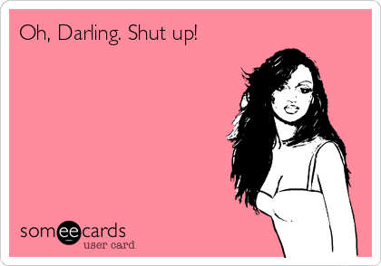 Oh, Darling. Shut up!

