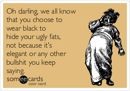 Oh darling, we all know
that you choose to
wear black to
hide your ugly fats,
not because it's
elegant or any other
bullshit you keep
saying.