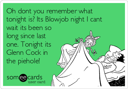 Oh dont you remember what
tonight is? Its Blowjob night I cant
wait its been so
long since last
one. Tonight its
Glenn Cock in
the piehole!