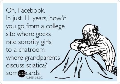 Oh, Facebook. 
In just 11 years, how'd
you go from a college
site where geeks
rate sorority girls, 
to a chatroom
where grandparents
discuss sciatica? 