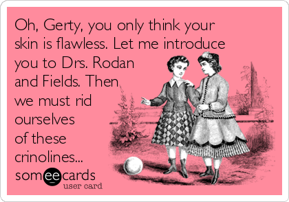 Oh, Gerty, you only think your
skin is flawless. Let me introduce
you to Drs. Rodan
and Fields. Then
we must rid
ourselves
of these
crinolines... 