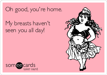 Oh good, you're home.

My breasts haven't
seen you all day!