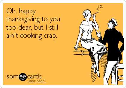 Oh, happy
thanksgiving to you
too dear, but I still
ain't cooking crap.
