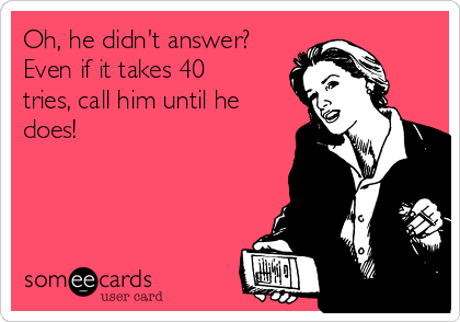 Oh, he didn't answer?
Even if it takes 40
tries, call him until he
does!