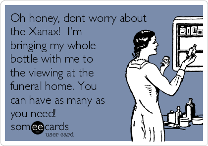 Oh honey, dont worry about
the Xanax!  I'm
bringing my whole
bottle with me to
the viewing at the
funeral home. You
can have as many as
you need!