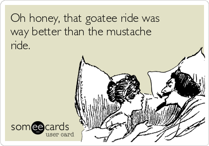 Oh honey, that goatee ride was
way better than the mustache
ride. 