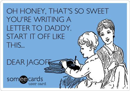 OH HONEY, THAT'S SO SWEET
YOU'RE WRITING A
LETTER TO DADDY.
START IT OFF LIKE
THIS...

DEAR JAGOFF