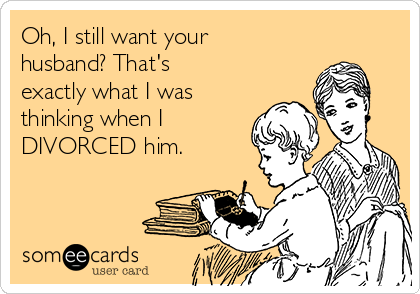 Oh, I still want your
husband? That's
exactly what I was
thinking when I
DIVORCED him. 