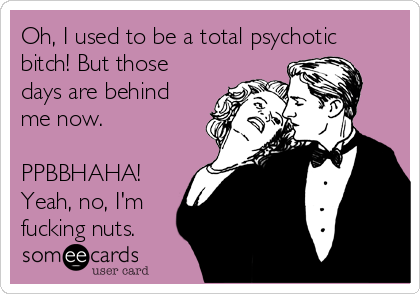 Oh, I used to be a total psychotic
bitch! But those
days are behind
me now.

PPBBHAHA!
Yeah, no, I'm
fucking nuts.