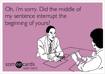 Oh, i'm sorry. Did the middle of
my sentence interrupt the
beginning of yours?