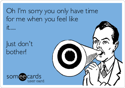 Oh I'm sorry you only have time
for me when you feel like
it.....

Just don't
bother!