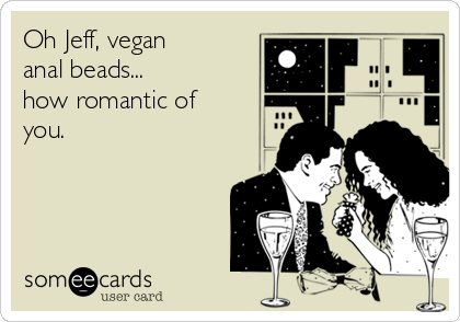 Oh Jeff, vegan
anal beads... 
how romantic of
you.