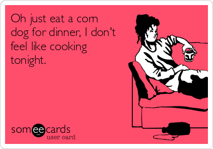 Oh just eat a corn
dog for dinner, I don't
feel like cooking
tonight.