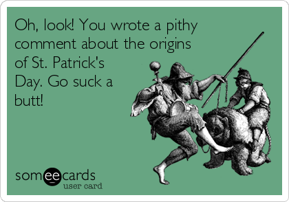 Oh, look! You wrote a pithy
comment about the origins
of St. Patrick's
Day. Go suck a
butt!