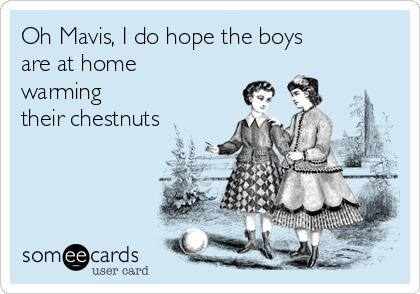 Oh Mavis, I do hope the boys
are at home
warming
their chestnuts