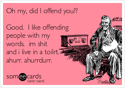 Oh my, did I offend you??

Good.  I like offending
people with my
words.  im shit
and i live in a toilrt.
ahurr. ahurrdurr.