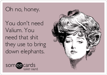 Oh no, honey.

You don't need
Valium. You
need that shit
they use to bring
down elephants.